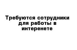 Требуются сотрудники для работы в интеренете